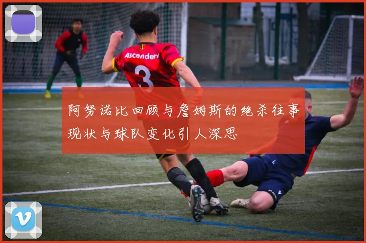 阿努诺比回顾与詹姆斯的绝杀往事现状与球队变化引人深思