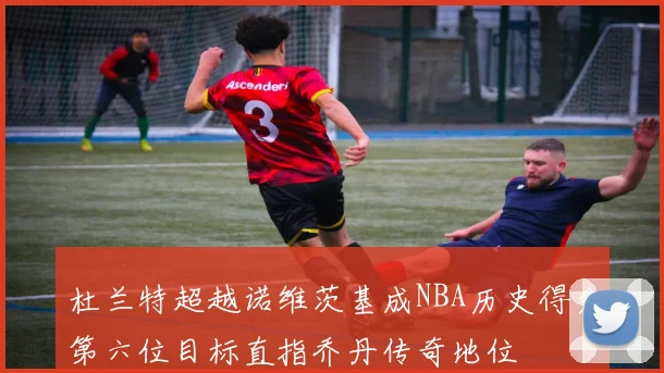 杜兰特超越诺维茨基成NBA历史得分第六位目标直指乔丹传奇地位