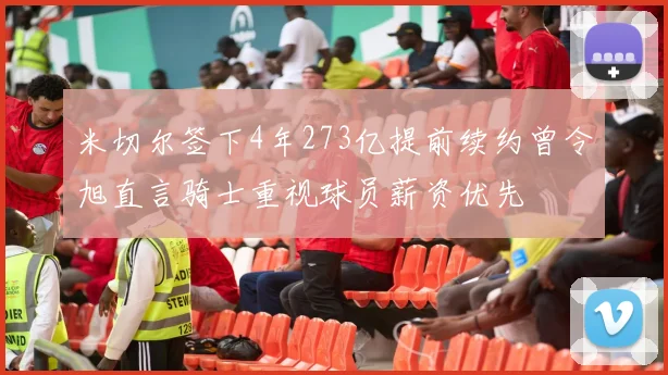 米切尔签下4年273亿提前续约曾令旭直言骑士重视球员薪资优先