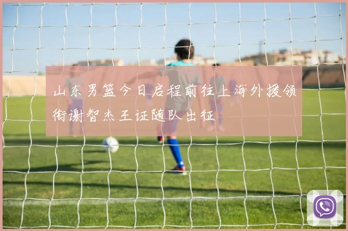 山东男篮今日启程前往上海外援领衔谢智杰王证随队出征