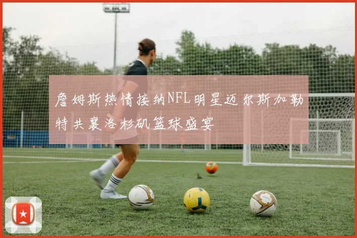 詹姆斯热情接纳NFL明星迈尔斯加勒特共襄洛杉矶篮球盛宴