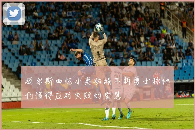 迈尔斯回忆小奥劝诫不拆勇士称他们懂得应对失败的智慧
