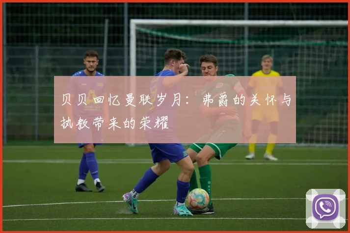 贝贝回忆曼联岁月：弗爵的关怀与执教带来的荣耀