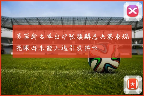 男篮新名单出炉张镇麟总决赛表现亮眼却未能入选引发热议