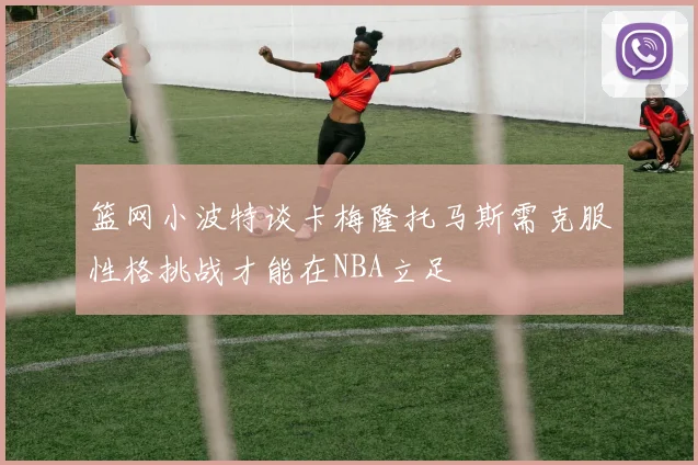 篮网小波特谈卡梅隆托马斯需克服性格挑战才能在NBA立足
