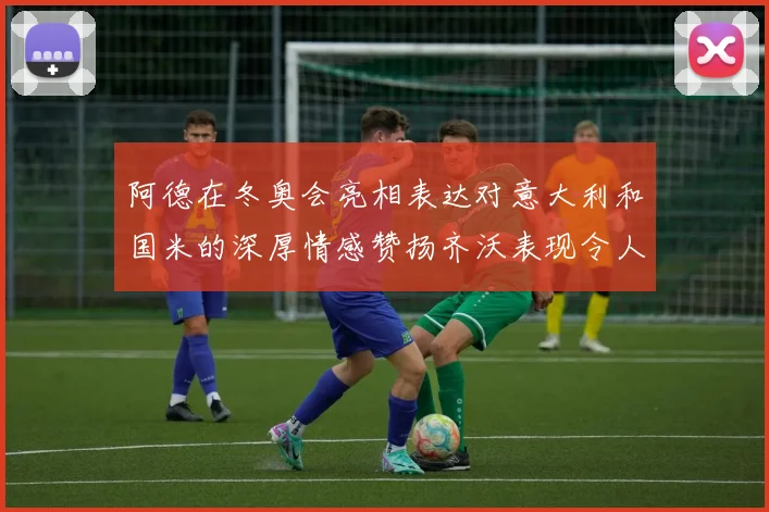 阿德在冬奥会亮相表达对意大利和国米的深厚情感赞扬齐沃表现令人惊喜