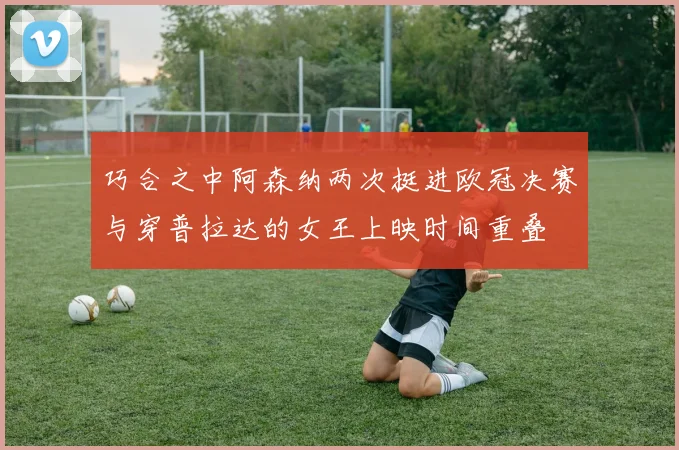 巧合之中阿森纳两次挺进欧冠决赛与穿普拉达的女王上映时间重叠