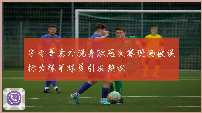 字母哥意外现身欧冠决赛现场被误标为绿军球员引发热议