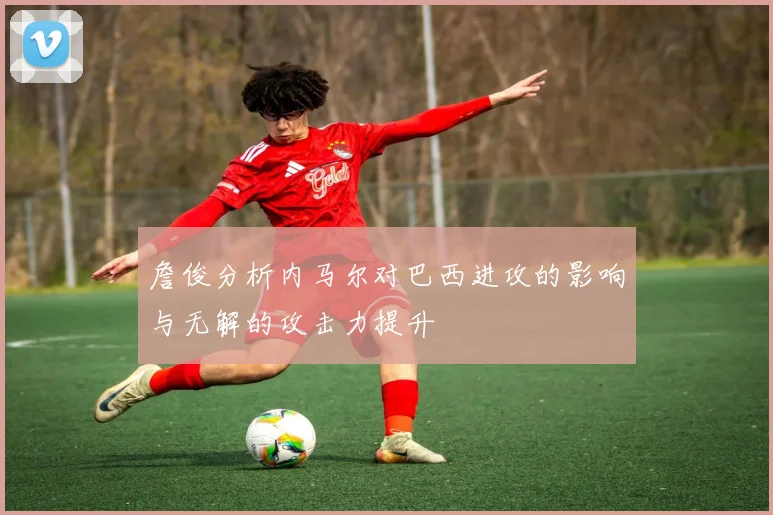 詹俊分析内马尔对巴西进攻的影响与无解的攻击力提升