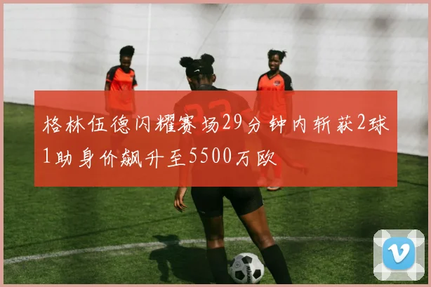 格林伍德闪耀赛场29分钟内斩获2球1助身价飙升至5500万欧