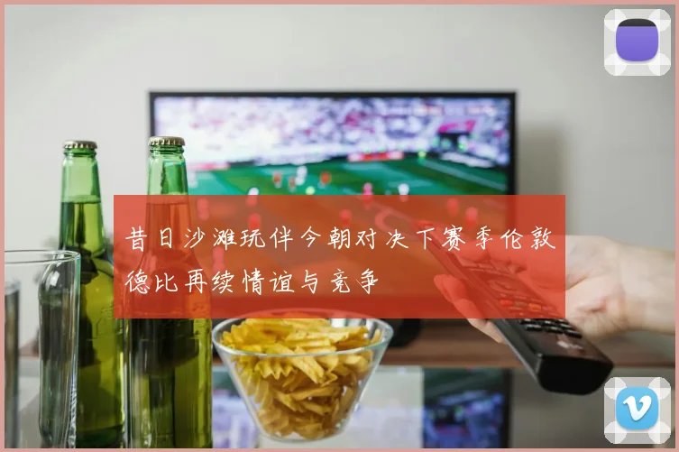 昔日沙滩玩伴今朝对决下赛季伦敦德比再续情谊与竞争