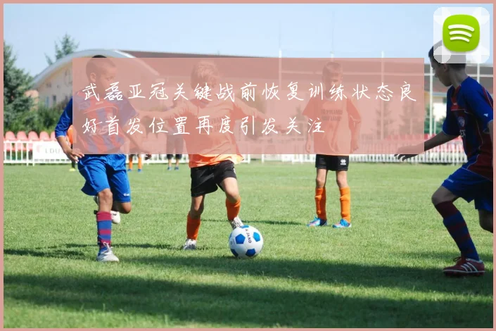 武磊亚冠关键战前恢复训练状态良好首发位置再度引发关注