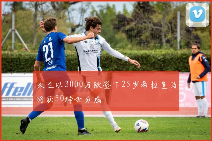 米兰以3000万欧签下25岁希拉皇马将获50转会分成