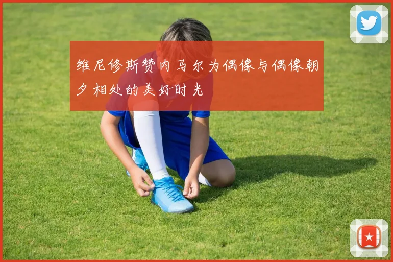 维尼修斯赞内马尔为偶像与偶像朝夕相处的美好时光
