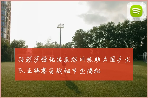 孙颖莎强化接发球训练助力国乒女队亚锦赛备战细节全揭秘