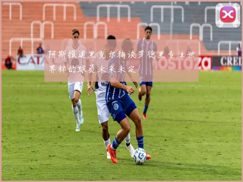 阿斯报道里克尔梅谈罗德里专注世界杯的球员未来未定