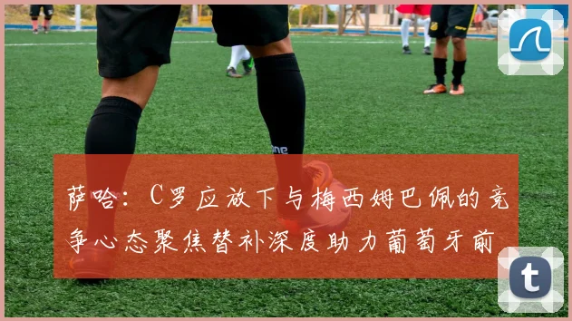 萨哈：C罗应放下与梅西姆巴佩的竞争心态聚焦替补深度助力葡萄牙前行