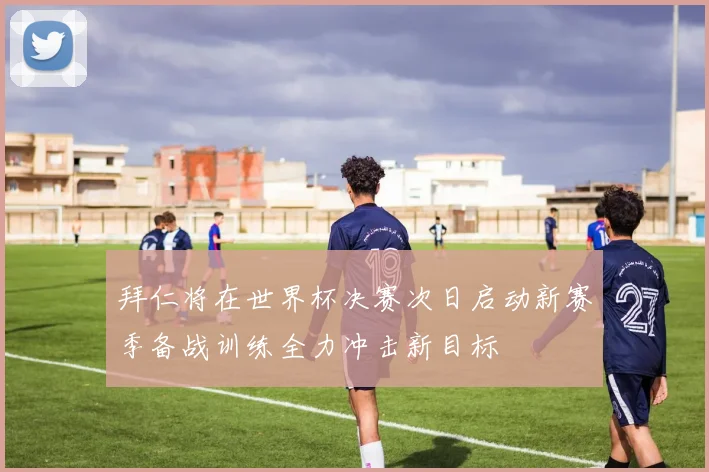 拜仁将在世界杯决赛次日启动新赛季备战训练全力冲击新目标
