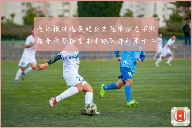 电讯报评选英超历史冠军排名不败枪手荣登榜首本季球队并列第十二位