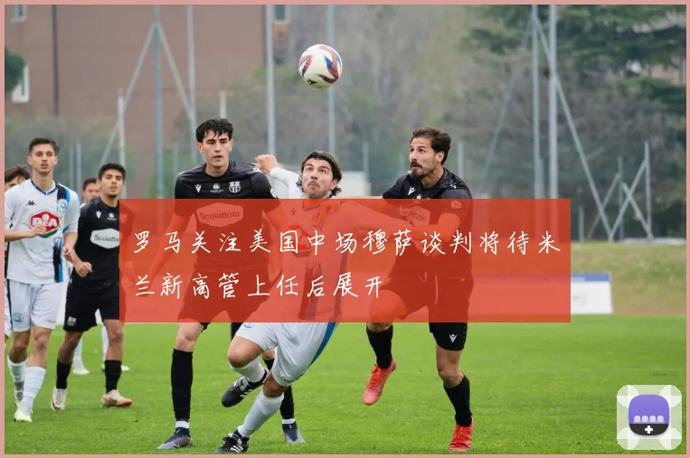 罗马关注美国中场穆萨谈判将待米兰新高管上任后展开