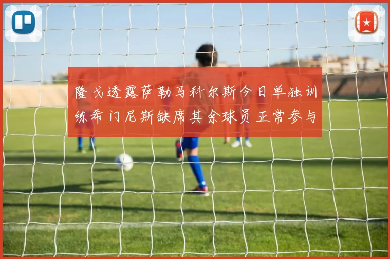 隆戈透露萨勒马科尔斯今日单独训练希门尼斯缺席其余球员正常参与训练
