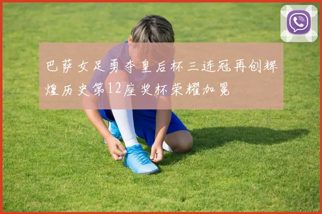 巴萨女足勇夺皇后杯三连冠再创辉煌历史第12座奖杯荣耀加冕