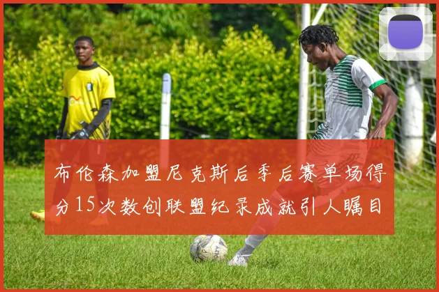 布伦森加盟尼克斯后季后赛单场得分15次数创联盟纪录成就引人瞩目