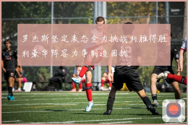 罗杰斯坚定表态全力挑战利雅得胜利豪华阵容力争制造困扰