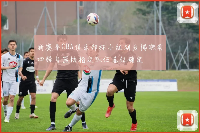 新赛季CBA俱乐部杯小组划分揭晓前四强与篮协指定队伍落位确定