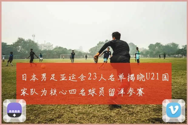 日本男足亚运会23人名单揭晓U21国家队为核心四名球员留洋参赛