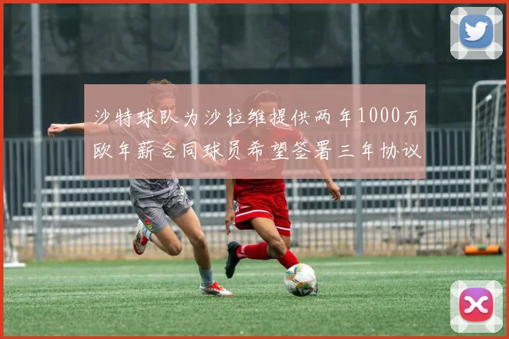 沙特球队为沙拉维提供两年1000万欧年薪合同球员希望签署三年协议