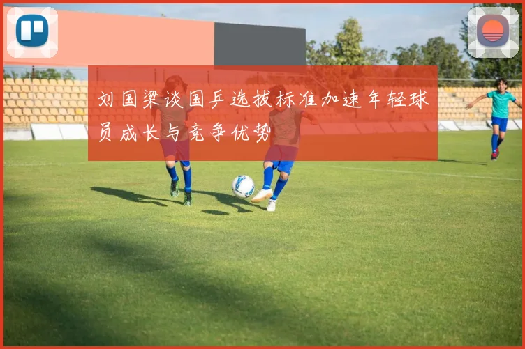 刘国梁谈国乒选拔标准加速年轻球员成长与竞争优势