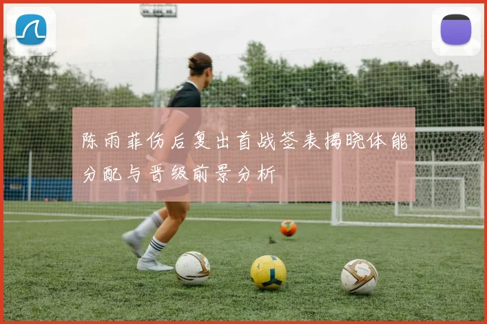 陈雨菲伤后复出首战签表揭晓体能分配与晋级前景分析